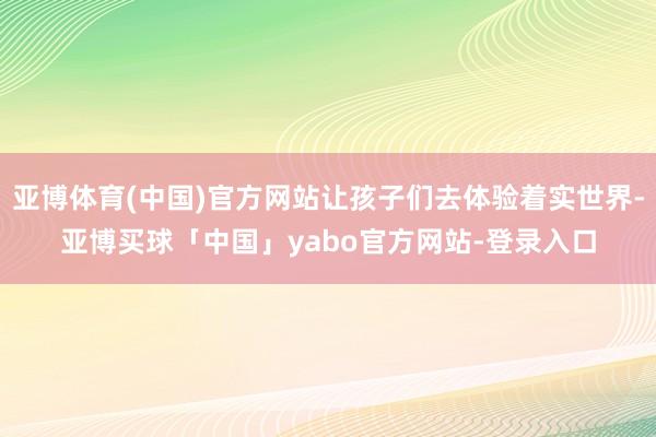 亚博体育(中国)官方网站让孩子们去体验着实世界-亚博买球「中国」yabo官方网站-登录入口