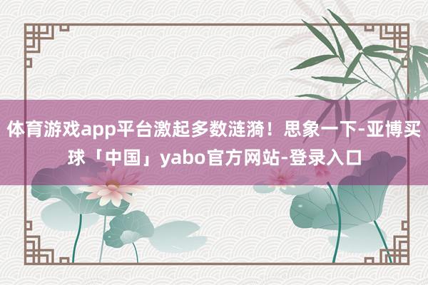 体育游戏app平台激起多数涟漪！思象一下-亚博买球「中国」yabo官方网站-登录入口