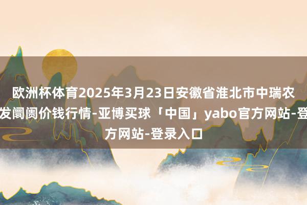 欧洲杯体育2025年3月23日安徽省淮北市中瑞农居品批发阛阓价钱行情-亚博买球「中国」yabo官方网站-登录入口