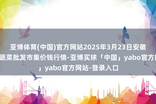 亚博体育(中国)官方网站2025年3月23日安徽安庆市龙狮桥蔬菜批发市集价钱行情-亚博买球「中国」yabo官方网站-登录入口
