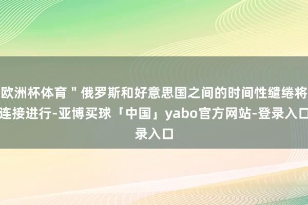 欧洲杯体育＂俄罗斯和好意思国之间的时间性缱绻将连接进行-亚博买球「中国」yabo官方网站-登录入口
