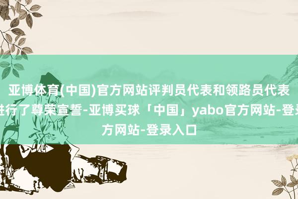亚博体育(中国)官方网站评判员代表和领路员代表别离进行了尊荣宣誓-亚博买球「中国」yabo官方网站-登录入口