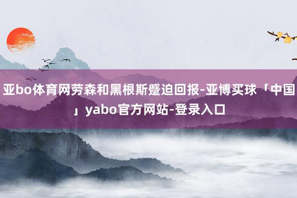 亚bo体育网劳森和黑根斯蹙迫回报-亚博买球「中国」yabo官方网站-登录入口