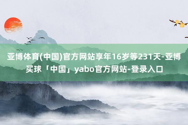 亚博体育(中国)官方网站享年16岁等231天-亚博买球「中国」yabo官方网站-登录入口