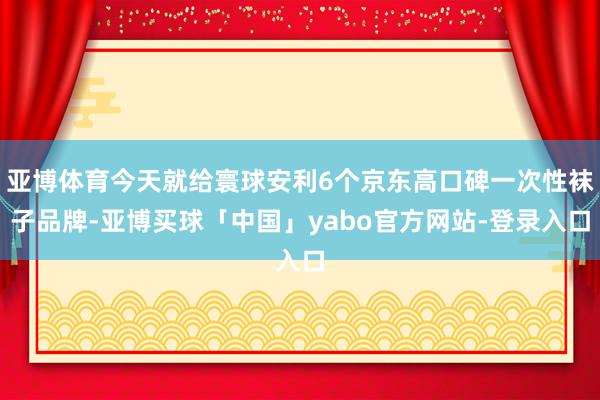 亚博体育今天就给寰球安利6个京东高口碑一次性袜子品牌-亚博买球「中国」yabo官方网站-登录入口