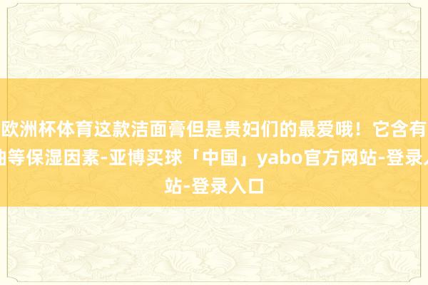 欧洲杯体育这款洁面膏但是贵妇们的最爱哦！它含有甘油等保湿因素-亚博买球「中国」yabo官方网站-登录入口