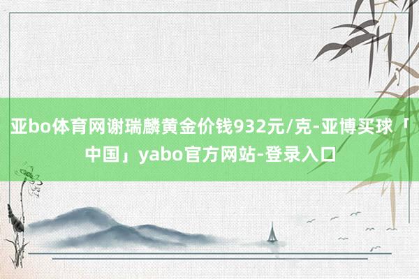 亚bo体育网谢瑞麟黄金价钱932元/克-亚博买球「中国」yabo官方网站-登录入口