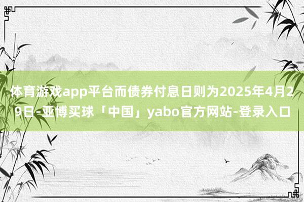 体育游戏app平台而债券付息日则为2025年4月29日-亚博买球「中国」yabo官方网站-登录入口