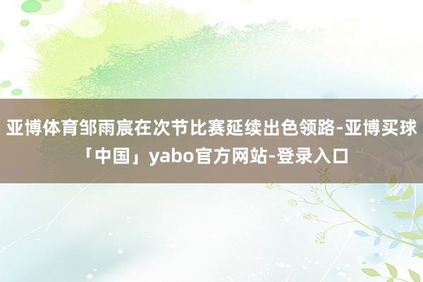 亚博体育邹雨宸在次节比赛延续出色领路-亚博买球「中国」yabo官方网站-登录入口