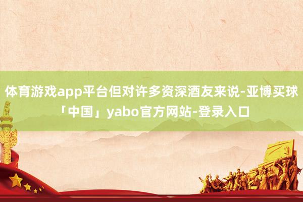 体育游戏app平台但对许多资深酒友来说-亚博买球「中国」yabo官方网站-登录入口