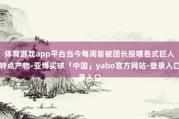体育游戏app平台当今每周皆被团长投喂各式巨人特点产物-亚博买球「中国」yabo官方网站-登录入口