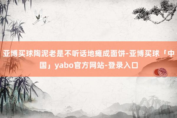 亚博买球陶泥老是不听话地瘫成面饼-亚博买球「中国」yabo官方网站-登录入口