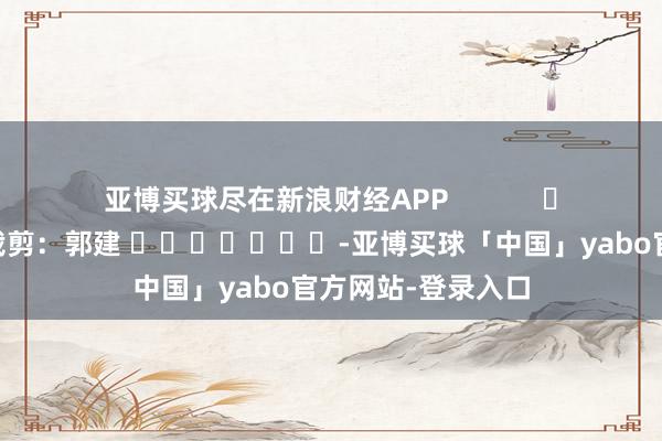 亚博买球尽在新浪财经APP            						包袱裁剪：郭建 							-亚博买球「中国」yabo官方网站-登录入口