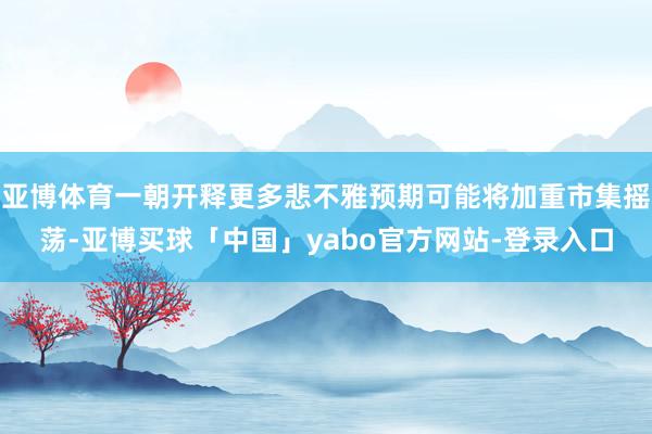 亚博体育一朝开释更多悲不雅预期可能将加重市集摇荡-亚博买球「中国」yabo官方网站-登录入口