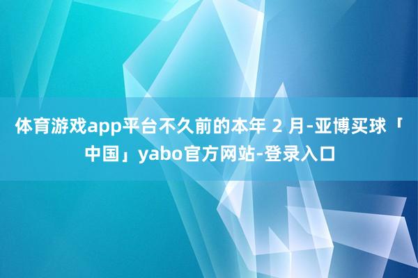 体育游戏app平台不久前的本年 2 月-亚博买球「中国」yabo官方网站-登录入口