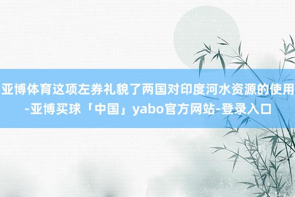 亚博体育这项左券礼貌了两国对印度河水资源的使用-亚博买球「中国」yabo官方网站-登录入口