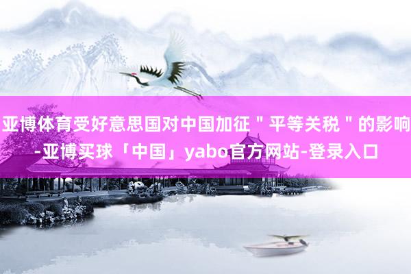 亚博体育受好意思国对中国加征＂平等关税＂的影响-亚博买球「中国」yabo官方网站-登录入口