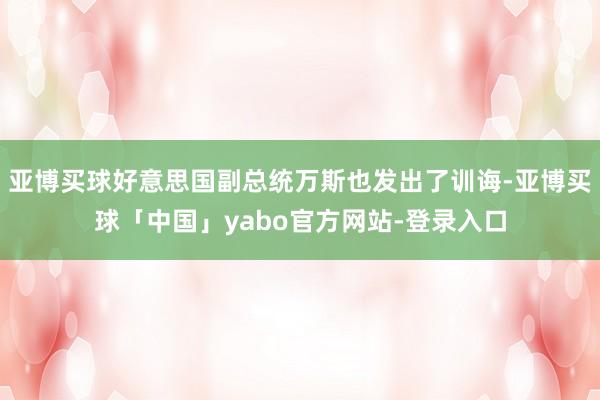 亚博买球好意思国副总统万斯也发出了训诲-亚博买球「中国」yabo官方网站-登录入口