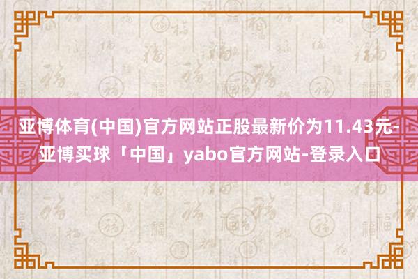亚博体育(中国)官方网站正股最新价为11.43元-亚博买球「中国」yabo官方网站-登录入口