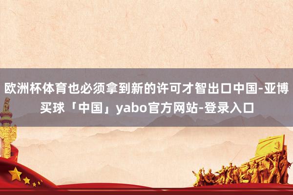 欧洲杯体育也必须拿到新的许可才智出口中国-亚博买球「中国」yabo官方网站-登录入口