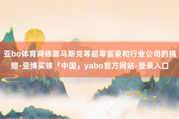 亚bo体育网依靠马斯克等超等富豪和行业公司的捐赠-亚博买球「中国」yabo官方网站-登录入口
