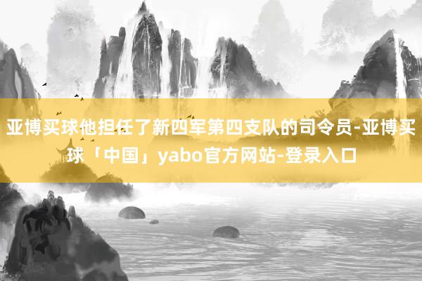 亚博买球他担任了新四军第四支队的司令员-亚博买球「中国」yabo官方网站-登录入口