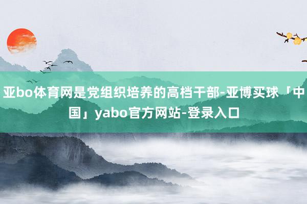 亚bo体育网是党组织培养的高档干部-亚博买球「中国」yabo官方网站-登录入口