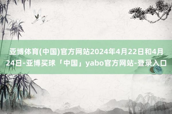 亚博体育(中国)官方网站2024年4月22日和4月24日-亚博买球「中国」yabo官方网站-登录入口