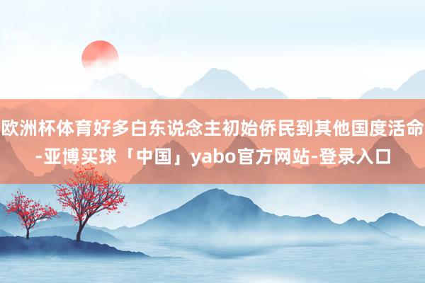 欧洲杯体育好多白东说念主初始侨民到其他国度活命-亚博买球「中国」yabo官方网站-登录入口