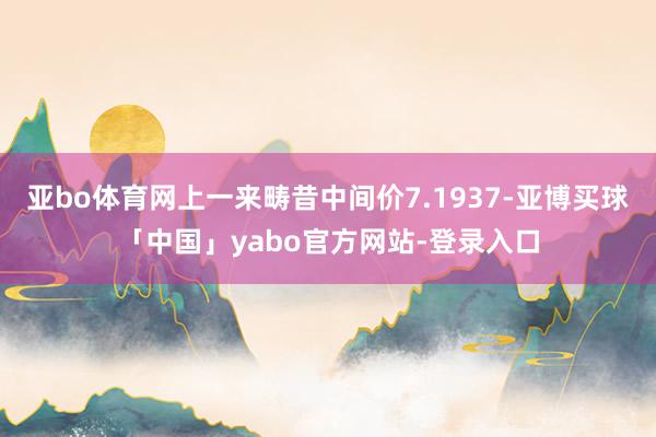亚bo体育网上一来畴昔中间价7.1937-亚博买球「中国」yabo官方网站-登录入口