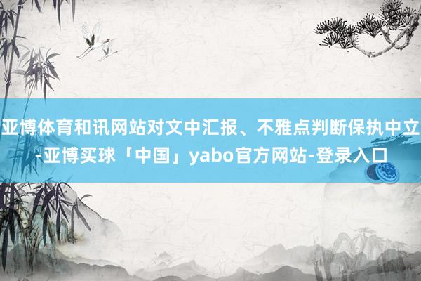 亚博体育和讯网站对文中汇报、不雅点判断保执中立-亚博买球「中国」yabo官方网站-登录入口