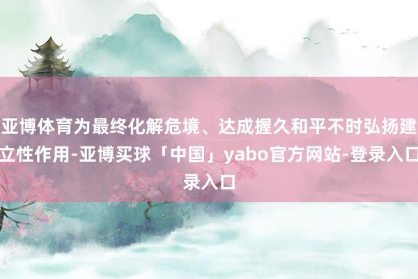 亚博体育为最终化解危境、达成握久和平不时弘扬建立性作用-亚博买球「中国」yabo官方网站-登录入口