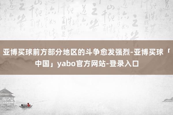 亚博买球前方部分地区的斗争愈发强烈-亚博买球「中国」yabo官方网站-登录入口