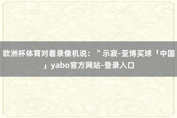 欧洲杯体育对着录像机说：＂示寂-亚博买球「中国」yabo官方网站-登录入口