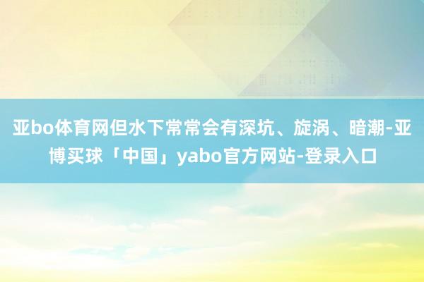 亚bo体育网但水下常常会有深坑、旋涡、暗潮-亚博买球「中国」yabo官方网站-登录入口