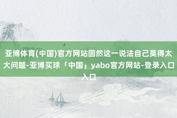亚博体育(中国)官方网站固然这一说法自己莫得太大问题-亚博买球「中国」yabo官方网站-登录入口