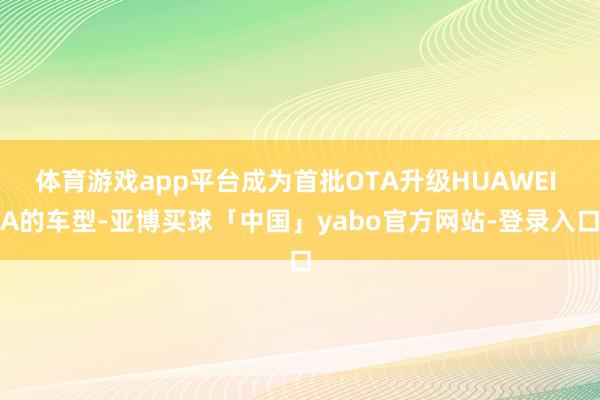 体育游戏app平台成为首批OTA升级HUAWEI A的车型-亚博买球「中国」yabo官方网站-登录入口