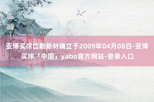 亚博买球岱勒新材确立于2009年04月08日-亚博买球「中国」yabo官方网站-登录入口