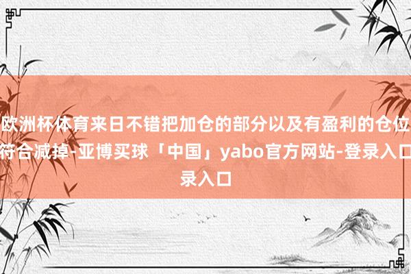欧洲杯体育来日不错把加仓的部分以及有盈利的仓位符合减掉-亚博买球「中国」yabo官方网站-登录入口