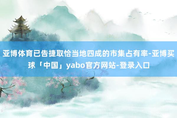 亚博体育已告捷取恰当地四成的市集占有率-亚博买球「中国」yabo官方网站-登录入口