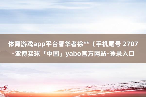体育游戏app平台奢华者徐**（手机尾号 2707-亚博买球「中国」yabo官方网站-登录入口