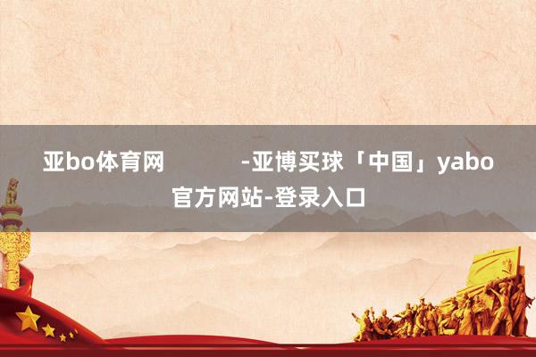 亚bo体育网            -亚博买球「中国」yabo官方网站-登录入口
