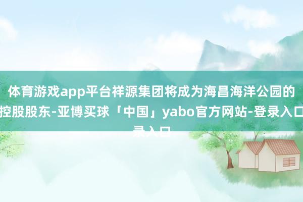 体育游戏app平台祥源集团将成为海昌海洋公园的控股股东-亚博买球「中国」yabo官方网站-登录入口