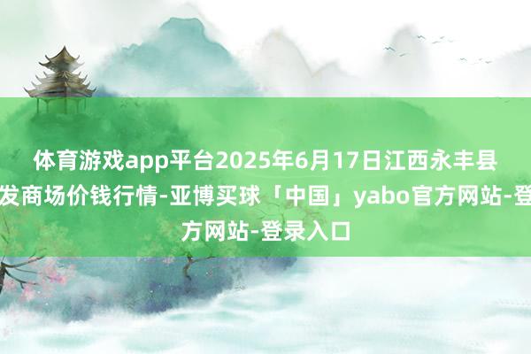 体育游戏app平台2025年6月17日江西永丰县蔬菜批发商场价钱行情-亚博买球「中国」yabo官方网站-登录入口