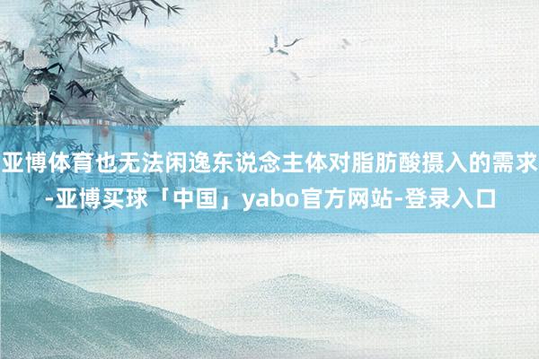 亚博体育也无法闲逸东说念主体对脂肪酸摄入的需求-亚博买球「中国」yabo官方网站-登录入口