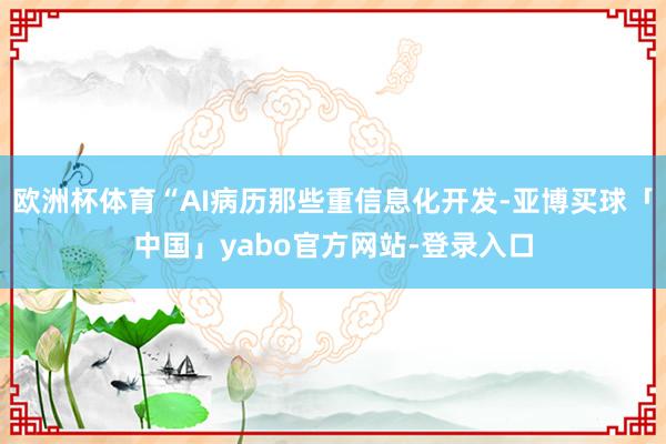 欧洲杯体育“AI病历那些重信息化开发-亚博买球「中国」yabo官方网站-登录入口