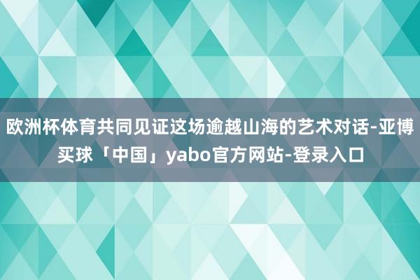 欧洲杯体育共同见证这场逾越山海的艺术对话-亚博买球「中国」yabo官方网站-登录入口