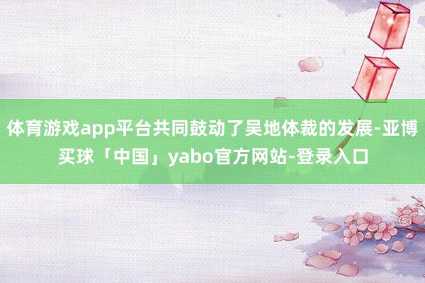 体育游戏app平台共同鼓动了吴地体裁的发展-亚博买球「中国」yabo官方网站-登录入口