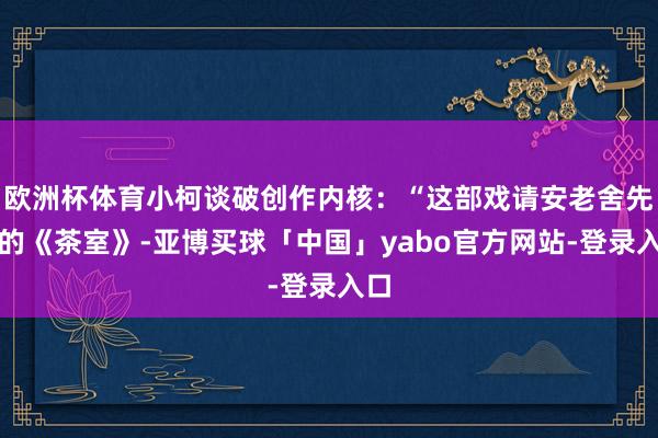 欧洲杯体育小柯谈破创作内核：“这部戏请安老舍先生的《茶室》-亚博买球「中国」yabo官方网站-登录入口