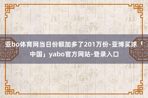 亚bo体育网当日份额加多了201万份-亚博买球「中国」yabo官方网站-登录入口